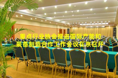 重点行业协会推进国际产能和装备制造合作工作会议在京召开